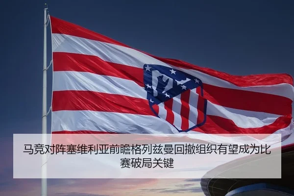 马竞对阵塞维利亚前瞻格列兹曼回撤组织有望成为比赛破局关键