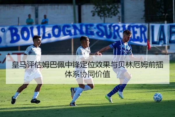皇马评估姆巴佩中锋定位效果与贝林厄姆前插体系协同价值